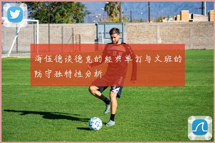 海伍德谈德克的经典单打与文班的防守独特性分析