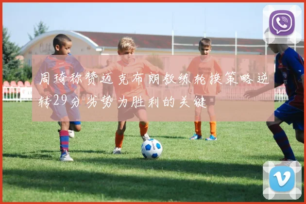 周琦称赞迈克布朗教练轮换策略逆转29分劣势为胜利的关键