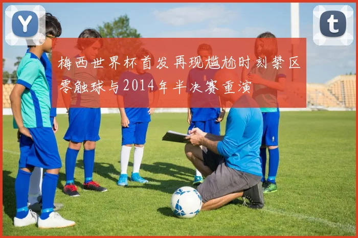 梅西世界杯首发再现尴尬时刻禁区零触球与2014年半决赛重演