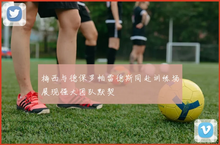 梅西与德保罗帕雷德斯同赴训练场展现强大团队默契