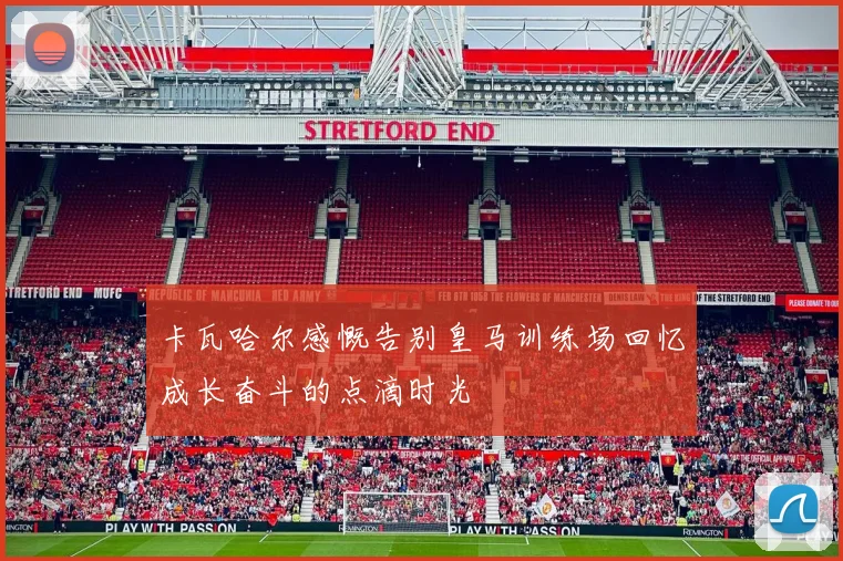 卡瓦哈尔感慨告别皇马训练场回忆成长奋斗的点滴时光