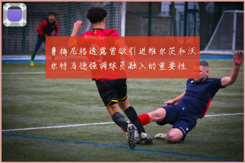 鲁梅尼格透露曾欲引进维尔茨和沃尔特马德强调球员融入的重要性