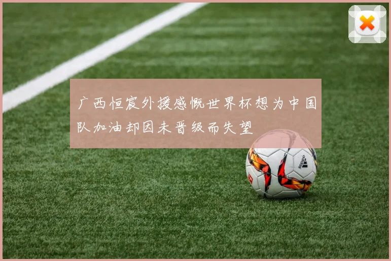 广西恒宸外援感慨世界杯想为中国队加油却因未晋级而失望