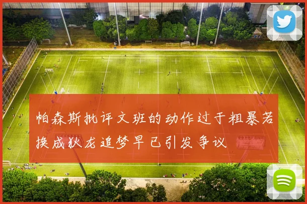 帕森斯批评文班的动作过于粗暴若换成狄龙追梦早已引发争议