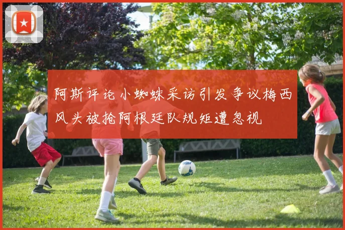 阿斯评论小蜘蛛采访引发争议梅西风头被抢阿根廷队规矩遭忽视