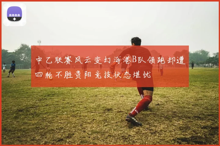 中乙联赛风云变幻海港B队领跑却遭四轮不胜贵阳竞技状态堪忧