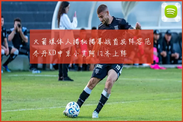 火箭媒体人揭秘揭幕战首发阵容范乔丹KD申京小贾阿门齐上阵