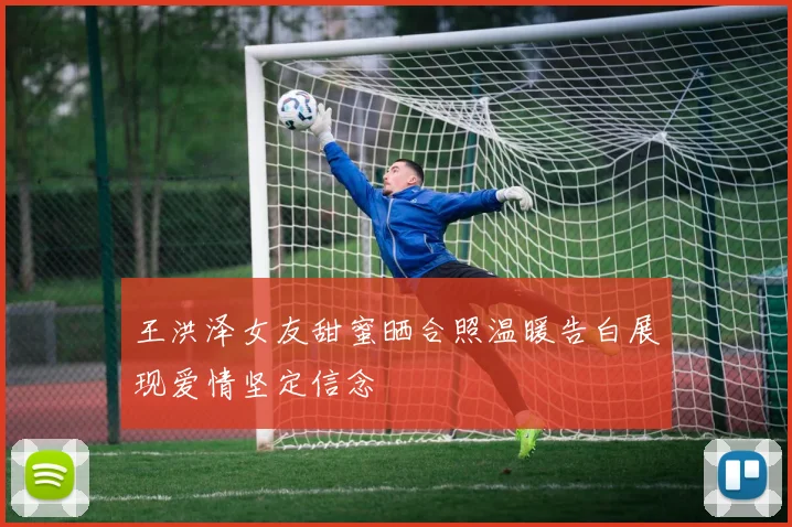 王洪泽女友甜蜜晒合照温暖告白展现爱情坚定信念