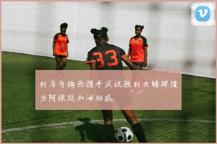 利马与梅西携手庆祝胜利共铸辉煌为阿根廷加油助威