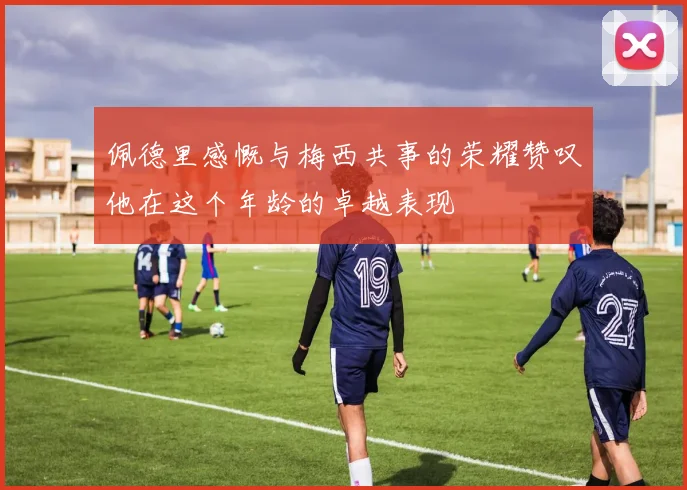 佩德里感慨与梅西共事的荣耀赞叹他在这个年龄的卓越表现