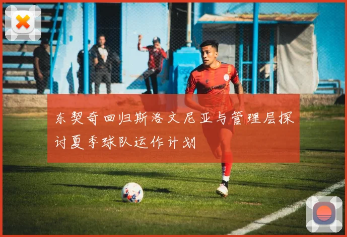 东契奇回归斯洛文尼亚与管理层探讨夏季球队运作计划