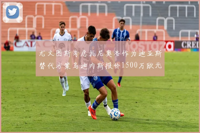 尤文图斯考虑扎尼奥洛作为迪亚斯替代方案乌迪内斯报价1500万欧元起步