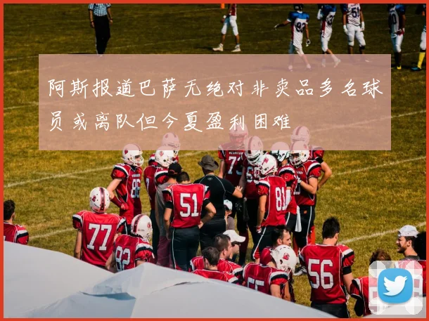 阿斯报道巴萨无绝对非卖品多名球员或离队但今夏盈利困难