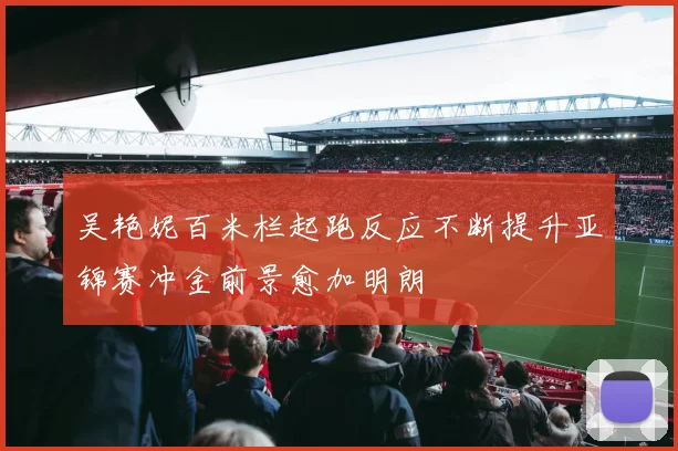 吴艳妮百米栏起跑反应不断提升亚锦赛冲金前景愈加明朗