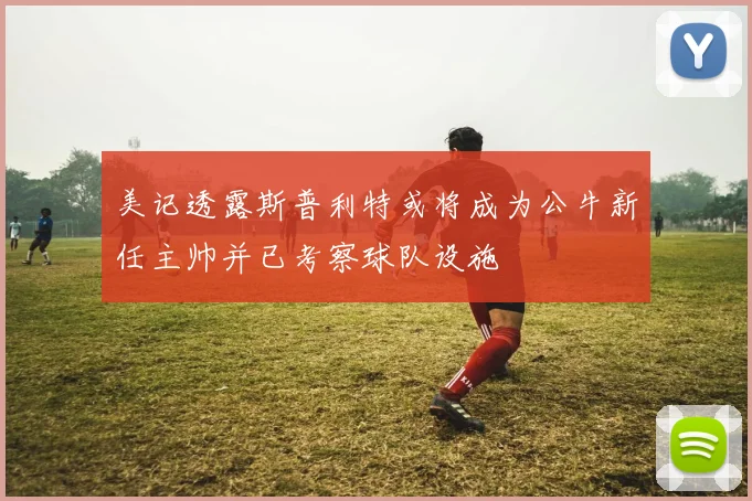 美记透露斯普利特或将成为公牛新任主帅并已考察球队设施