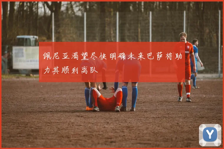 佩尼亚渴望尽快明确未来巴萨将助力其顺利离队