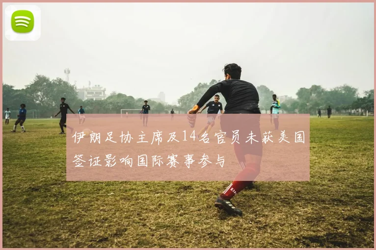 伊朗足协主席及14名官员未获美国签证影响国际赛事参与