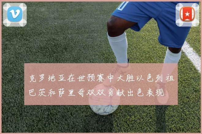 克罗地亚在世预赛中大胜以色列祖巴茨和萨里奇双双贡献出色表现