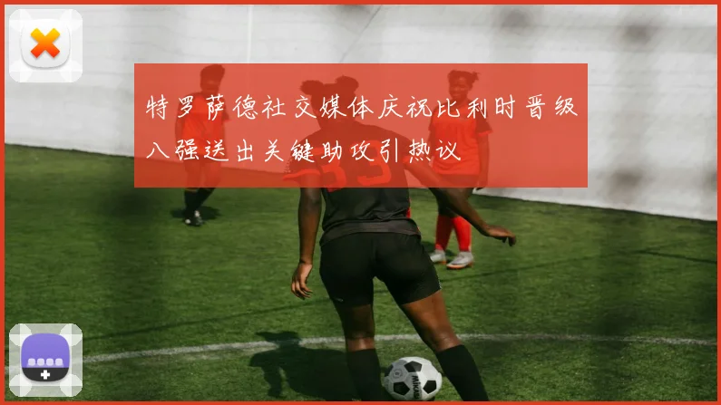 特罗萨德社交媒体庆祝比利时晋级八强送出关键助攻引热议