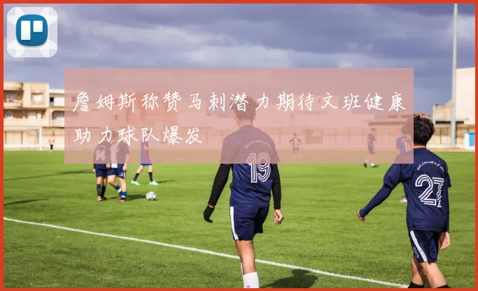 詹姆斯称赞马刺潜力期待文班健康助力球队爆发