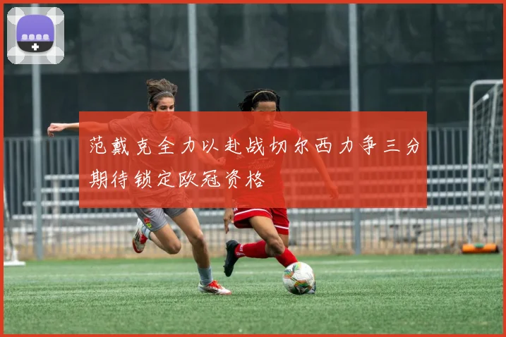 范戴克全力以赴战切尔西力争三分期待锁定欧冠资格