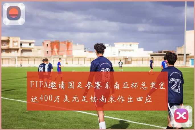 FIFA邀请国足参赛东南亚杯总奖金达400万美元足协尚未作出回应