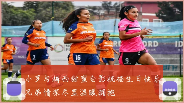 小罗与梅西甜蜜合影祝福生日快乐兄弟情深尽显温暖拥抱